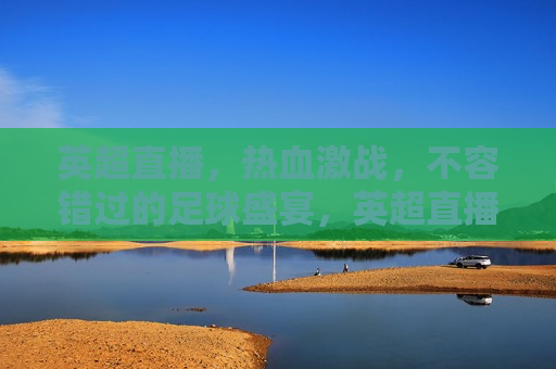 英超直播，热血激战，不容错过的足球盛宴，英超直播，热血激战，足球盛宴不容错过，英超直播，热血激战，足球盛宴不容错过