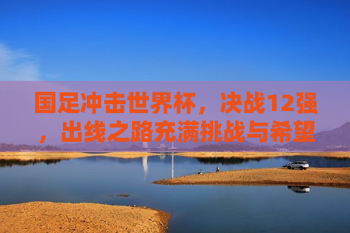 国足冲击世界杯，决战12强，出线之路充满挑战与希望，国足冲击世界杯，决战12强，挑战与希望并存，国足冲击世界杯，决战12强，挑战与希望交织