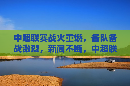 中超联赛战火重燃，各队备战激烈，新闻不断，中超联赛战火重燃，各队备战紧张，新闻频频，中超联赛重启，球队备战紧张，新闻不断