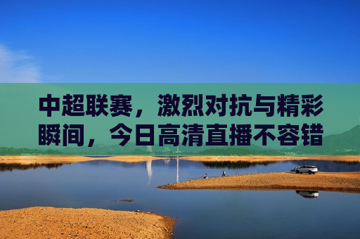 中超联赛，激烈对抗与精彩瞬间，今日高清直播不容错过，中超联赛激战正酣，今日高清直播，精彩瞬间不容错过，中超联赛激战正酣，今日高清直播，精彩瞬间不容错过