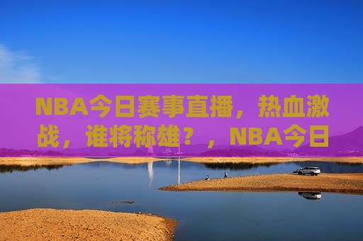 NBA今日赛事直播，热血激战，谁将称雄？，NBA今日赛事直播，热血之战，谁将登顶？，NBA今日赛事直播，热血之战，巅峰对决