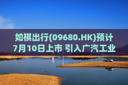 如祺出行(09680.HK)预计7月10日上市 引入广汽工业及滴滴等多家基石