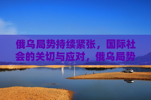 俄乌局势持续紧张，国际社会的关切与应对，俄乌局势引发国际社会关切与应对，俄乌局势引发国际社会关切与应对，紧张局势下的国际关注与应对策略