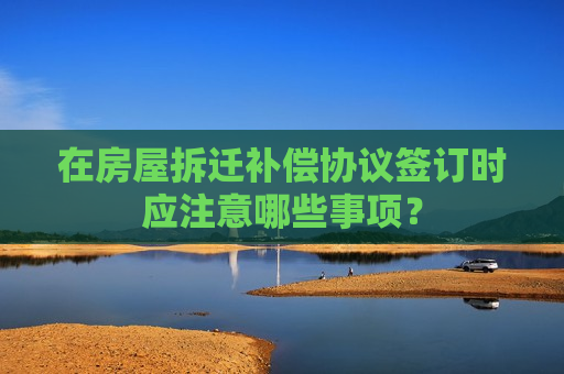 在房屋拆迁补偿协议签订时应注意哪些事项？