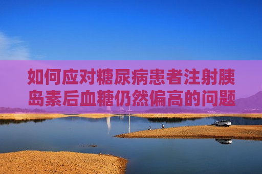 如何应对糖尿病患者注射胰岛素后血糖仍然偏高的问题，解决糖尿病患者注射胰岛素后血糖偏高问题的 *** ，解决糖尿病患者注射胰岛素后血糖偏高问题的有效 *** 