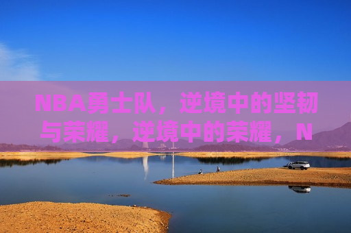 NBA勇士队，逆境中的坚韧与荣耀，逆境中的荣耀，NBA勇士队坚韧前行，NBA勇士队，逆境中的坚韧与荣耀——荣耀前行
