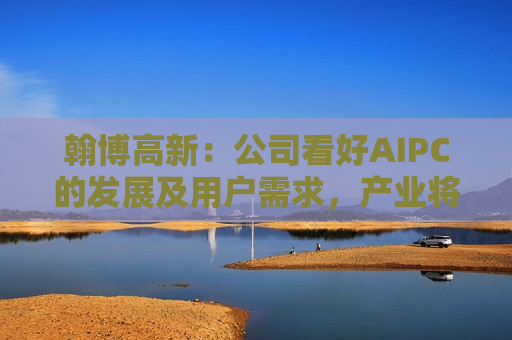 翰博高新：公司看好AIPC的发展及用户需求，产业将逐步进入换机周期，其发展对行业需求现状的扭转和提升将产生积极地正面影响  第1张