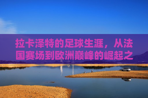 拉卡泽特的足球生涯，从法国赛场到欧洲巅峰的崛起之路，拉卡泽特，从法国赛场崛起至欧洲巅峰的足球之路，拉卡泽特，从法国赛场崛起至欧洲巅峰的足球之路