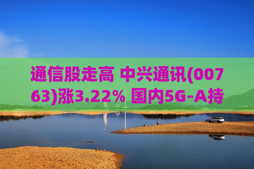 通信股走高 中兴通讯(00763)涨3.22% 国内5G-A持续加速发展 部分6G新技术已正式应用