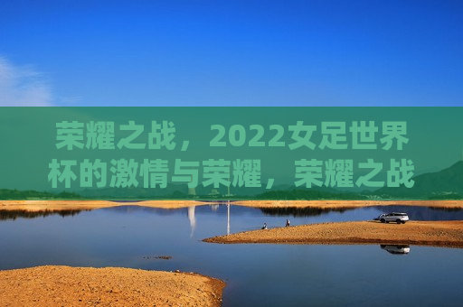 荣耀之战，2022女足世界杯的 *** 与荣耀，荣耀之战，2022女足世界杯的 *** 绽放