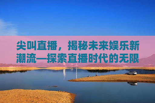 尖叫直播，揭秘未来娱乐新潮流—探索直播时代的无限可能，尖叫直播，探索未来娱乐新潮流，直播时代的无限可能，尖叫直播，探索未来娱乐新潮流，开启直播时代无限可能