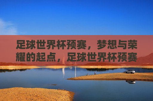 足球世界杯预赛，梦想与荣耀的起点，足球世界杯预赛，梦想启航，荣耀之始，足球世界杯预赛，梦想启航，荣耀之始