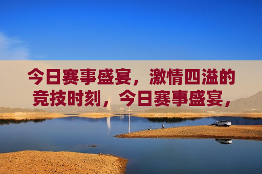 今日赛事盛宴， *** 四溢的竞技时刻，今日赛事盛宴， *** 竞技时刻，今日赛事盛宴， *** 四溢的竞技时刻来袭