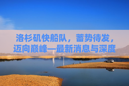 洛杉矶快船队，蓄势待发，迈向巅峰—最新消息与深度分析，洛杉矶快船队蓄势待发，迈向巅峰的最新动态与深度剖析，洛杉矶快船队蓄势待发，迈向巅峰，最新动态与深度剖析