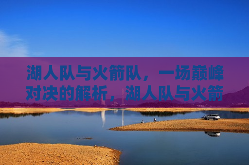 湖人队与火箭队，一场巅峰对决的解析，湖人队与火箭队巅峰对决解析，湖人队与火箭队的巅峰对决，战术与实力解析