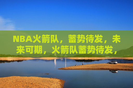 NBA火箭队，蓄势待发，未来可期，火箭队蓄势待发，未来篮球之路光明可期，火箭队蓄势待发，未来篮球之路光明可期