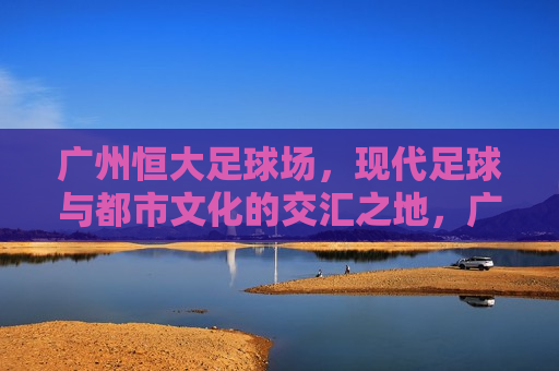 广州恒大足球场，现代足球与都市文化的交汇之地，广州恒大足球场，现代足球与都市文化的完美融合，广州恒大足球场，现代足球与都市文化的完美融合