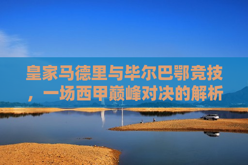 皇家马德里与毕尔巴鄂竞技，一场西甲巅峰对决的解析，西甲巅峰对决，皇家马德里与毕尔巴鄂竞技的较量，西甲巅峰对决，皇家马德里与毕尔巴鄂竞技的较量