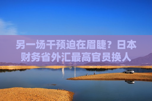 另一场干预迫在眉睫？日本财务省外汇更高官员换人