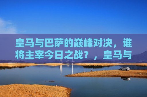 皇马与巴萨的巅峰对决，谁将主宰今日之战？，皇马与巴萨巅峰对决，谁将主宰今日之战？，皇马与巴萨巅峰之战，谁将主宰今日胜负？