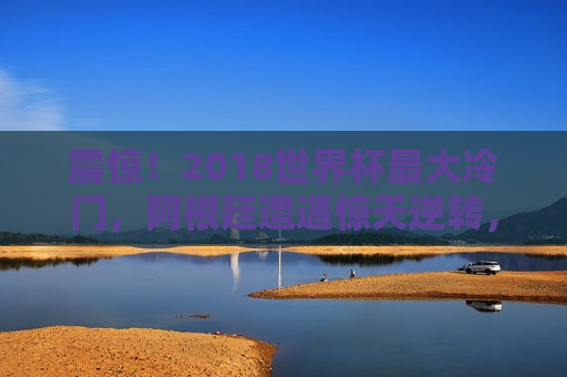 震惊！2018世界杯更大冷门，阿根廷遭遇惊天逆转，梅 *** 揽遗憾，梅 *** 揽遗憾，阿根廷遭遇惊天逆转，2018世界杯更大冷门，阿根廷惊天逆转失利，梅 *** 揽遗憾，世界杯更大冷门诞生！