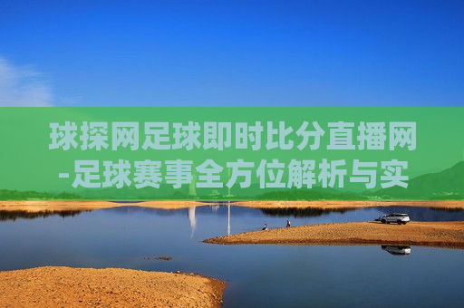 球探网足球即时比分直播网-足球赛事全方位解析与实时比分直播体验，全方位足球赛事解析与实时比分直播，全方位足球赛事解析与实时比分直播