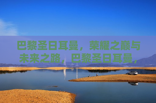 巴黎圣日耳曼，荣耀之巅与未来之路，巴黎圣日耳曼，荣耀之路与未来展望，巴黎圣日耳曼，荣耀之路与未来展望