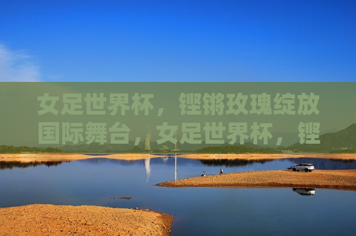 女足世界杯，铿锵玫瑰绽放国际舞台，女足世界杯，铿锵玫瑰的国际舞台荣耀，女足世界杯，铿锵玫瑰的国际舞台荣耀