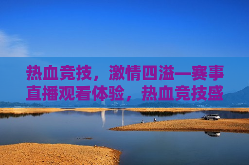 热血竞技， *** 四溢—赛事直播观看体验，热血竞技盛宴，赛事直播观看感受，热血竞技盛宴，赛事直播观看体验