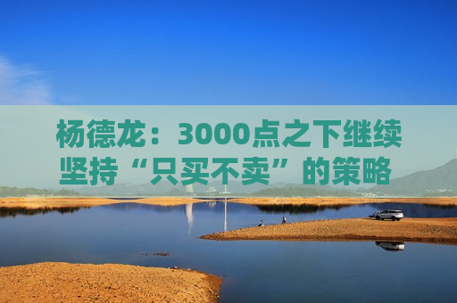 杨德龙：3000点之下继续坚持“只买不卖”的策略 逢低布局优质资产