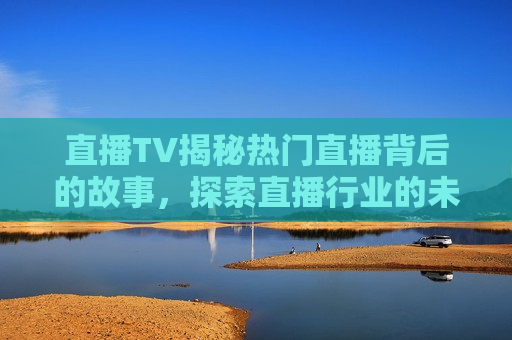直播TV揭秘热门直播背后的故事，探索直播行业的未来趋势，探索直播行业未来趋势，揭秘热门直播背后的故事，探索直播行业未来趋势，揭秘热门直播背后的故事
