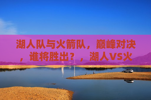 湖人队与火箭队，巅峰对决，谁将胜出？，湖人VS火箭，巅峰之战，谁能胜出？，湖人VS火箭，巅峰对决谁能胜出？