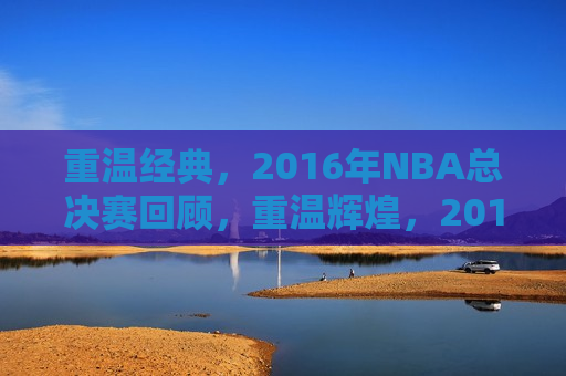重温经典，2016年NBA总决赛回顾，重温辉煌，2016年NBA总决赛精彩回顾，重温辉煌，2016年NBA总决赛精彩回顾