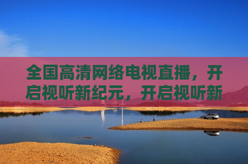 全国高清 *** 电视直播，开启视听新纪元，开启视听新纪元，全国高清 *** 电视直播来袭，全国高清 *** 电视直播，开启视听新纪元