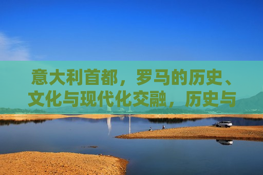 意大利首都，罗马的历史、文化与现代化交融，历史与现代的交融之都，历史与现代的交融之都