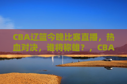 CBA辽篮今晚比赛直播，热血对决，谁将称雄？，CBA辽篮热血对决，今晚谁将称雄？，CBA辽篮热血对决，今晚谁将称雄？