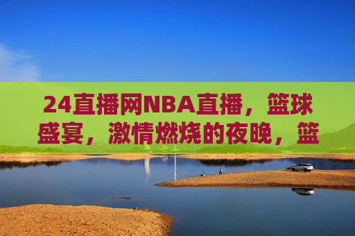 24直播网NBA直播，篮球盛宴， *** 燃烧的夜晚，篮球盛宴， *** 燃烧的夜晚，NBA直播开启，NBA直播盛宴， *** 燃烧的夜晚