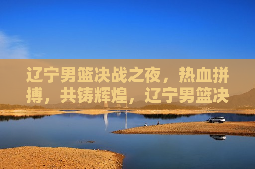 辽宁男篮决战之夜，热血拼搏，共铸辉煌，辽宁男篮决战之夜，热血铸就辉煌，辽宁男篮决战之夜，热血铸就辉煌胜利