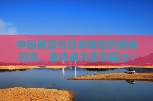 中国男篮与日本男篮的巅峰对决，谁将成为亚洲霸主？，中日男篮巅峰对决，谁将称霸亚洲？，中日男篮巅峰对决，谁将成为亚洲霸主？