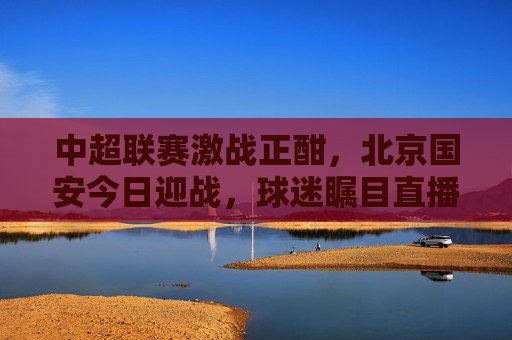 中超联赛激战正酣，北京国安今日迎战，球迷瞩目直播赛事，北京国安迎战中超联赛，球迷瞩目直播赛事，北京国安迎战中超联赛，球迷瞩目的直播赛事