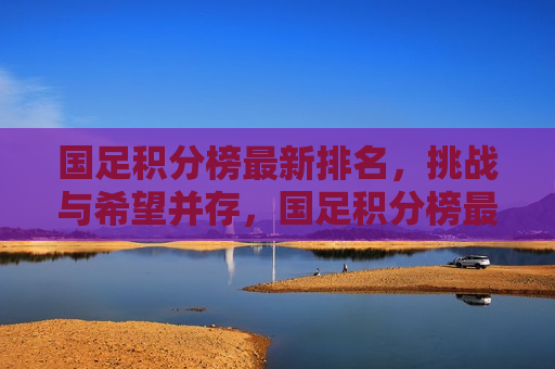 国足积分榜最新排名，挑战与希望并存，国足积分榜最新排名，挑战与希望交织，国足积分榜最新排名，挑战与希望交织