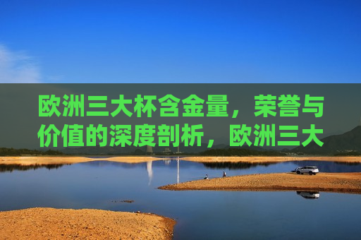 欧洲三大杯含金量，荣誉与价值的深度剖析，欧洲三大杯荣誉与价值深度剖析，欧洲三大杯荣誉与价值的深度剖析