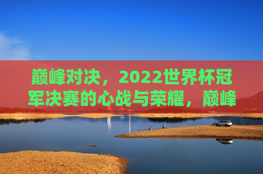 巅峰对决，2022世界杯冠军决赛的心战与荣耀，巅峰心战，2022世界杯冠军决赛的荣耀之战，巅峰心战，2022世界杯冠军决赛的荣耀之战
