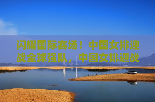 闪耀国际赛场！中国女排迎战全球强队，中国女排迎战全球强队，闪耀国际赛场！，中国女排闪耀国际赛场，迎战全球强队！