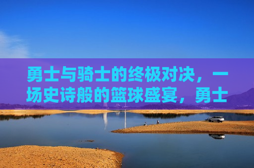 勇士与骑士的终极对决，一场史诗般的篮球盛宴，勇士骑士终极对决，史诗级篮球盛宴，勇士与骑士的终极对决，史诗级篮球盛宴