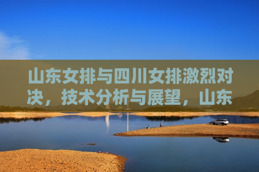 山东女排与四川女排激烈对决，技术分析与展望，山东与四川女排对决，技术分析与未来展望，山东与四川女排对决，技术比拼与未来展望