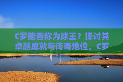 C罗能否称为球王？探讨其卓越成就与传奇地位，C罗，球王传奇，卓越成就探讨，C罗，球王传奇，卓越成就再探讨