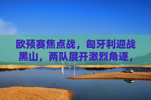 欧预赛焦点战，匈牙利迎战黑山，两队展开激烈角逐，欧预赛焦点战，匈牙利迎战黑山，角逐激烈展开，欧预赛焦点战，匈牙利迎战黑山，激烈角逐展开