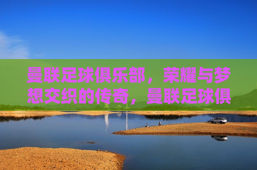 曼联足球俱乐部，荣耀与梦想交织的传奇，曼联足球俱乐部，荣耀梦想交织的传奇之旅，曼联足球俱乐部，荣耀梦想交织的传奇之旅