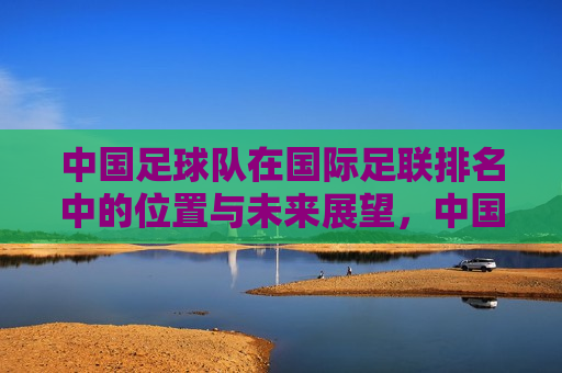 中国足球队在国际足联排名中的位置与未来展望，中国足球队国际排名及未来展望，中国足球队国际排名展望，位置与未来挑战